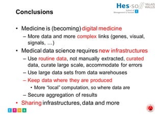 Conclusions
• Medicine is (becoming) digital medicine
– More data and more complex links (genes, visual,
signals, …)
• Medical data science requires new infrastructures
– Use routine data, not manually extracted, curated
data, curate large scale, accommodate for errors
– Use large data sets from data warehouses
– Keep data where they are produced
• More “local” computation, so where data are
– Secure aggregation of results
• Sharing infrastructures, data and more
 