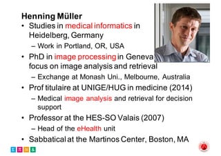 Henning Müller
• Studies in medical informatics in
Heidelberg, Germany
– Work in Portland, OR, USA
• PhD in image processingin Geneva,
focus on image analysis and retrieval
– Exchange at Monash Uni., Melbourne, Australia
• Prof titulaire at UNIGE/HUG in medicine (2014)
– Medical image analysis and retrieval for decision
support
• Professor at the HES-SO Valais (2007)
– Head of the eHealth unit
• Sabbaticalat the Martinos Center, Boston, MA
 