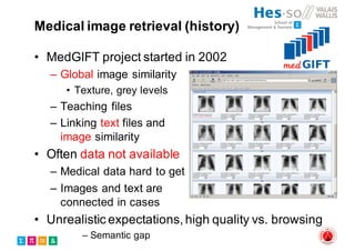 Medical image retrieval (history)
• MedGIFT project started in 2002
– Global image similarity
• Texture, grey levels
– Teaching files
– Linking text files and
image similarity
• Often data not available
– Medical data hard to get
– Images and text are
connected in cases
• Unrealistic expectations, high quality vs. browsing
– Semantic gap
 