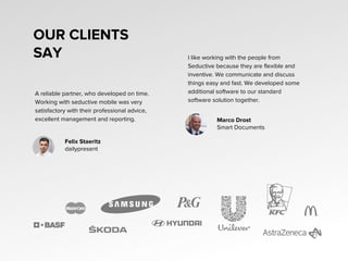 OUR CLIENTS
SAY
A reliable partner, who developed on time.
Working with seductive mobile was very
satisfactory with their professional advice,
excellent management and reporting.
I like working with the people from
Seductive because they are flexible and
inventive. We communicate and discuss
things easy and fast. We developed some
additional software to our standard
software solution together.
Felix Staeritz
dailypresent
Marco Drost
Smart Documents
 