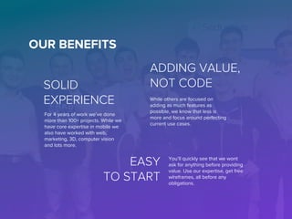 OUR BENEFITS
For 4 years of work we’ve done
more than 100+ projects. While we
have core expertise in mobile we
also have worked with web,
marketing, 3D, computer vision
and lots more.
SOLID
EXPERIENCE While others are focused on
adding as much features as
possible, we know that less is
more and focus around perfecting
current use cases.
ADDING VALUE,
NOT CODE
EASY
TO START
You’ll quickly see that we wont
ask for anything before providing
value. Use our expertise, get free
wireframes, all before any
obligations.
 