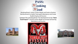 PASS:
Breaking
ead
Br
Br
Breaking Bread: Using a Center Model and Food as Positive
Reinforcement to Impact Tutoring/SI Attendance and Create
Student Equity and Success
Updated Title: Breaking Bread: The Development of the "Brain
Food Project®” and the Center Model to Increase SI/Tutoring
Attendance and Success
 