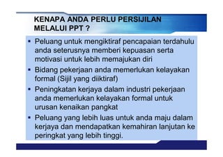 KENAPA ANDA PERLU PERSIJILAN
MELALUI PPT ?
§ Peluang untuk mengiktiraf pencapaian terdahulu
anda seterusnya memberi kepuasan serta
motivasi untuk lebih memajukan diri
§ Bidang pekerjaan anda memerlukan kelayakan
formal (Sijil yang diiktiraf)
§ Peningkatan kerjaya dalam industri pekerjaan
anda memerlukan kelayakan formal untuk
urusan kenaikan pangkat
§ Peluang yang lebih luas untuk anda maju dalam
kerjaya dan mendapatkan kemahiran lanjutan ke
peringkat yang lebih tinggi.
 