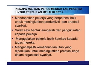 § Mendapatkan pekerja yang berpotensi baik
untuk meningkatkan produktiviti dan prestasi
syarikat.
§ Salah satu bentuk anugerah dan pengiktirafan
kepada pekerja.
§ Menggalakan pekerja lebih komited kepada
tugas mereka.
§ Mengenalpasti kemahiran lanjutan yang
diperlukan untuk meningkatkan prestasi kerja
dalam organisasi syarikat.
KENAPA MAJIKAN PERLU MENDAFTAR PEKERJA
UNTUK PERSIJILAN MELALUI PPT ?
 