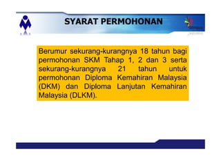 Berumur sekurang-kurangnya 18 tahun bagi
permohonan SKM Tahap 1, 2 dan 3 serta
sekurang-kurangnya 21 tahun untuk
permohonan Diploma Kemahiran Malaysia
(DKM) dan Diploma Lanjutan Kemahiran
Malaysia (DLKM).
SYARAT PERMOHONAN
 