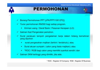 PERMOHONAN
ü Borang Permohonan PPT [JPK/PPT/1001(P2)].
ü Yuran permohonan RM300 bagi setiap program.
§ Kiriman wang / Deraf Bank / Pesanan Kerajaan (LO)
ü Salinan Kad Pengenalan pemohon.
ü Surat perakuan tempoh pengalaman kerja dalam bidang kemahiran
yang dipohon
§ surat pengesahan majikan (terkini / terdahulu); atau
§ Surat akuan sumpah ( calon yang tiada majikan); atau
§ *ROC / ROB bagi calon yang memiliki syarikat sendiri; dan
ü Salinan SKM tertinggi yang dimiliki, jika ada.
PENGIKTIRAFAN PENCAPAIAN TERDAHULU (PPT)
* ROC : Register Of Company ROB : Register Of Business
 