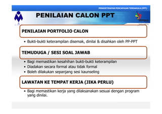 PENILAIAN CALON PPT
PENILAIAN PORTFOLIO CALONPENILAIAN PORTFOLIO CALON
Bukti-bukti keterampilan disemak, dinilai & disahkan oleh PP-PPT
TEMUDUGA / SESI SOAL JAWABTEMUDUGA / SESI SOAL JAWAB
Bagi memastikan kesahihan bukti-bukti keterampilan
Diadakan secara formal atau tidak formal
Boleh dilakukan sepanjang sesi kaunseling
LAWATAN KE TEMPAT KERJA (JIKA PERLU)LAWATAN KE TEMPAT KERJA (JIKA PERLU)
Bagi memastikan kerja yang dilaksanakan sesuai dengan program
yang dinilai.
PENGIKTIRAFAN PENCAPAIAN TERDAHULU (PPT)
 