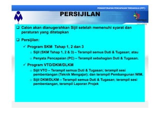 PERSIJILAN
q Calon akan dianugerahkan Sijil setelah memenuhi syarat dan
peraturan yang ditetapkan
q Persijilan:
ü Program SKM Tahap 1, 2 dan 3
o Sijil (SKM Tahap 1, 2 & 3) Terampil semua Duti & Tugasan; atau
o Penyata Pencapaian (PC) Terampil sebahagian Duti & Tugasan.
ü Program VTO/DKM/DLKM
o Sijil VTO Terampil semua Duti & Tugasan; terampil sesi
pembentangan (Teknik Mengajar); dan terampil Pembangunan WIM.
o Sijil DKM/DLKM Terampil semua Duti & Tugasan; terampil sesi
pembentangan, terampil Laporan Projek
PENGIKTIRAFAN PENCAPAIAN TERDAHULU (PPT)
 