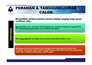 Memastikan perkara-perkara berikut adalah lengkap bagi tujuan
verifikasi, iaitu:
Menghadirkan diri, memberi maklumbalas dan memberi kerjasama kepada PPL-
PPT sepanjang pelaksanaan sesi verifikasi tersebut;
Bertanggungjawab terhadap semua bukti yang dikemukakan; dan
Membawa bersama dokumen asal sebagai bukti keterampilan ketika sesi
verifikasi. Sekiranya calon tidak mengemukakan dokumen berkenaan atau tidak
hadir sesi verifikasi maka calon adalah gagal.
PERANAN & TANGGUNGJAWAB
CALON
VERIFIKASI
 
