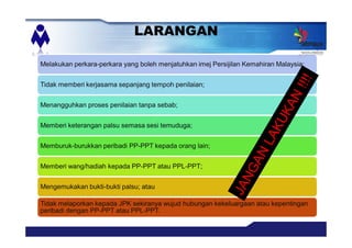 LARANGAN
Melakukan perkara-perkara yang boleh menjatuhkan imej Persijilan Kemahiran Malaysia;
Tidak memberi kerjasama sepanjang tempoh penilaian;
Menangguhkan proses penilaian tanpa sebab;
Memberi keterangan palsu semasa sesi temuduga;
Memburuk-burukkan peribadi PP-PPT kepada orang lain;
Memberi wang/hadiah kepada PP-PPT atau PPL-PPT;
Mengemukakan bukti-bukti palsu; atau
Tidak melaporkan kepada JPK sekiranya wujud hubungan kekeluargaan atau kepentingan
peribadi dengan PP-PPT atau PPL-PPT.
 