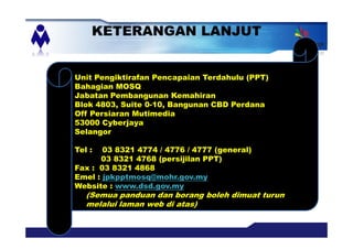 KETERANGAN LANJUT
Unit Pengiktirafan Pencapaian Terdahulu (PPT)
Bahagian MOSQ
Jabatan Pembangunan Kemahiran
Blok 4803, Suite 0-10, Bangunan CBD Perdana
Off Persiaran Mutimedia
53000 Cyberjaya
Selangor
Tel : 03 8321 4774 / 4776 / 4777 (general)
03 8321 4768 (persijilan PPT)
Fax : 03 8321 4868
Emel : jpkpptmosq@mohr.gov.my
Website : www.dsd.gov.my
(Semua panduan dan borang boleh dimuat turun
melalui laman web di atas)
 