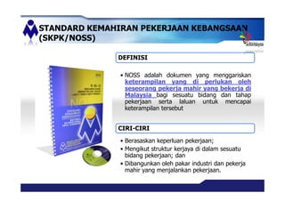 STANDARD KEMAHIRAN PEKERJAAN KEBANGSAAN
(SKPK/NOSS)
DEFINISI
NOSS adalah dokumen yang menggariskan
keterampilan yang di perlukan oleh
seseorang pekerja mahir yang bekerja di
Malaysia bagi sesuatu bidang dan tahap
pekerjaan serta laluan untuk mencapai
keterampilan tersebut
CIRI-CIRI
Berasaskan keperluan pekerjaan;
Mengikut struktur kerjaya di dalam sesuatu
bidang pekerjaan; dan
Dibangunkan oleh pakar industri dan pekerja
mahir yang menjalankan pekerjaan.
 