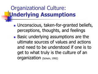 Organizational Culture:
Underlying Assumptions
 Unconscious, taken-for-granted beliefs,
perceptions, thoughts, and feelings
 Basic underlying assumptions are the
ultimate sources of values and actions
and need to be understood if one is to
get to what truly is the culture of an
organization (Schein, 1992)
 