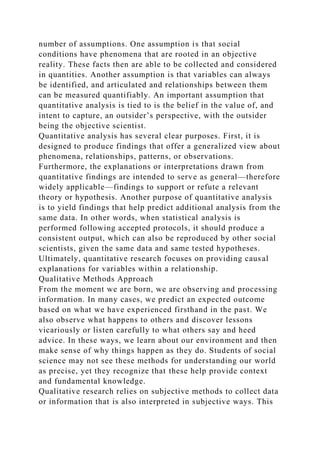 number of assumptions. One assumption is that social
conditions have phenomena that are rooted in an objective
reality. These facts then are able to be collected and considered
in quantities. Another assumption is that variables can always
be identified, and articulated and relationships between them
can be measured quantifiably. An important assumption that
quantitative analysis is tied to is the belief in the value of, and
intent to capture, an outsider’s perspective, with the outsider
being the objective scientist.
Quantitative analysis has several clear purposes. First, it is
designed to produce findings that offer a generalized view about
phenomena, relationships, patterns, or observations.
Furthermore, the explanations or interpretations drawn from
quantitative findings are intended to serve as general—therefore
widely applicable—findings to support or refute a relevant
theory or hypothesis. Another purpose of quantitative analysis
is to yield findings that help predict additional analysis from the
same data. In other words, when statistical analysis is
performed following accepted protocols, it should produce a
consistent output, which can also be reproduced by other social
scientists, given the same data and same tested hypotheses.
Ultimately, quantitative research focuses on providing causal
explanations for variables within a relationship.
Qualitative Methods Approach
From the moment we are born, we are observing and processing
information. In many cases, we predict an expected outcome
based on what we have experienced firsthand in the past. We
also observe what happens to others and discover lessons
vicariously or listen carefully to what others say and heed
advice. In these ways, we learn about our environment and then
make sense of why things happen as they do. Students of social
science may not see these methods for understanding our world
as precise, yet they recognize that these help provide context
and fundamental knowledge.
Qualitative research relies on subjective methods to collect data
or information that is also interpreted in subjective ways. This
 