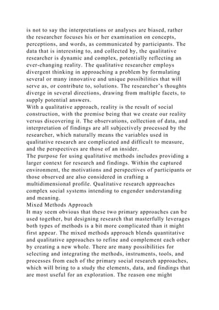 is not to say the interpretations or analyses are biased, rather
the researcher focuses his or her examination on concepts,
perceptions, and words, as communicated by participants. The
data that is interesting to, and collected by, the qualitative
researcher is dynamic and complex, potentially reflecting an
ever-changing reality. The qualitative researcher employs
divergent thinking in approaching a problem by formulating
several or many innovative and unique possibilities that will
serve as, or contribute to, solutions. The researcher’s thoughts
diverge in several directions, drawing from multiple facets, to
supply potential answers.
With a qualitative approach, reality is the result of social
construction, with the premise being that we create our reality
versus discovering it. The observations, collection of data, and
interpretation of findings are all subjectively processed by the
researcher, which naturally means the variables used in
qualitative research are complicated and difficult to measure,
and the perspectives are those of an insider.
The purpose for using qualitative methods includes providing a
larger context for research and findings. Within the captured
environment, the motivations and perspectives of participants or
those observed are also considered in crafting a
multidimensional profile. Qualitative research approaches
complex social systems intending to engender understanding
and meaning.
Mixed Methods Approach
It may seem obvious that these two primary approaches can be
used together, but designing research that masterfully leverages
both types of methods is a bit more complicated than it might
first appear. The mixed methods approach blends quantitative
and qualitative approaches to refine and complement each other
by creating a new whole. There are many possibilities for
selecting and integrating the methods, instruments, tools, and
processes from each of the primary social research approaches,
which will bring to a study the elements, data, and findings that
are most useful for an exploration. The reason one might
 