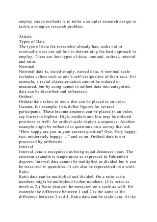 employ mixed methods is to tailor a complex research design to
tackle a complex research problem.
Article
Types of Data
The type of data the researcher already has, seeks out or
eventually uses can aid him in determining the best approach to
employ. There are four types of data: nominal, ordinal, interval
and ratio.
Nominal
Nominal data is, stated simply, named data. A nominal scale
includes values such as one’s self-designation of their race. For
example, a racial characterization cannot be ordered or
measured, but by using names to collect data into categories,
data can be identified and referenced.
Ordinal
Ordinal data refers to items that can be placed in an order.
Income, for example, lists dollar figures for several
participants. These income amounts can be placed in an order,
say lowest to highest. High, medium and low may be ordered
positions as well. An ordinal scale depicts a sequence. Another
example might be reflected in questions on a survey that ask
“How happy are you in your current position? One, Very happy;
two, moderately happy; …” and so on. Ordinal data is not
processed by arithmetic.
Interval
Interval data is recognized as being equal distances apart. The
common example is temperature as expressed in Fahrenheit
degrees. Interval data cannot be multiplied or divided but it can
be measured in quantities. It can also be represented on a scale.
Ratio
Ratio data can be multiplied and divided. On a ratio scale
numbers might be multiples of other numbers. (4 is twice as
much as 2.) Ratio data can be measured on a scale as well; for
example the difference between 1 and 2 is the same as the
difference between 3 and 4. Ratio data can be scale data. At the
 