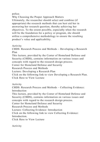 police.
Why Choosing the Proper Approach Matters
Ultimately, the researcher should select and combine (if
appropriate) the research methods that can best aid her in
answering her research question, thereby achieving her
objectives. To the extent possible, especially when the research
will be the foundation for a policy or program, she should
utilize a comprehensive methodology to ensure the resulting
product’s value and applicability.
Activity
CHDS: Research Process and Methods – Developing a Research
Plan
This lecture, provided by the Center of Homeland Defense and
Security (CHDS), contains information on various issues and
concepts with regard to the research design process.
Center for Homeland Defense and Security
Research Process and Methods
Lecture: Developing a Research Plan
Click on the following link to view Developing a Research Plan.
Click Here to View Lecture
Activity
CHDS: Research Process and Methods – Collecting Evidence:
Introduction
This lecture, provided by the Center of Homeland Defense and
Security (CHDS), contains information on various issues and
concepts with regard to the research design process.
Center for Homeland Defense and Security
Research Process and Methods
Lecture: Collecting Evidence: Introduction
Click on the following link to view Collecting Evidence:
Introduction.
Click Here to View Lecture
Activity
 