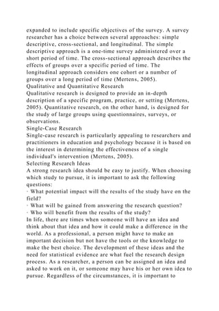 expanded to include specific objectives of the survey. A survey
researcher has a choice between several approaches: simple
descriptive, cross-sectional, and longitudinal. The simple
descriptive approach is a one-time survey administered over a
short period of time. The cross-sectional approach describes the
effects of groups over a specific period of time. The
longitudinal approach considers one cohort or a number of
groups over a long period of time (Mertens, 2005).
Qualitative and Quantitative Research
Qualitative research is designed to provide an in-depth
description of a specific program, practice, or setting (Mertens,
2005). Quantitative research, on the other hand, is designed for
the study of large groups using questionnaires, surveys, or
observations.
Single-Case Research
Single-case research is particularly appealing to researchers and
practitioners in education and psychology because it is based on
the interest in determining the effectiveness of a single
individual's intervention (Mertens, 2005).
Selecting Research Ideas
A strong research idea should be easy to justify. When choosing
which study to pursue, it is important to ask the following
questions:
· What potential impact will the results of the study have on the
field?
· What will be gained from answering the research question?
· Who will benefit from the results of the study?
In life, there are times when someone will have an idea and
think about that idea and how it could make a difference in the
world. As a professional, a person might have to make an
important decision but not have the tools or the knowledge to
make the best choice. The development of these ideas and the
need for statistical evidence are what fuel the research design
process. As a researcher, a person can be assigned an idea and
asked to work on it, or someone may have his or her own idea to
pursue. Regardless of the circumstances, it is important to
 