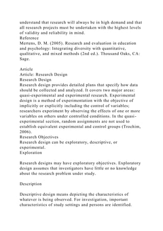 understand that research will always be in high demand and that
all research projects must be undertaken with the highest levels
of validity and reliability in mind.
Reference
Mertens, D. M. (2005). Research and evaluation in education
and psychology: Integrating diversity with quantitative,
qualitative, and mixed methods (2nd ed.). Thousand Oaks, CA:
Sage.
Article
Article: Research Design
Research Design
Research design provides detailed plans that specify how data
should be collected and analyzed. It covers two major areas:
quasi-experimental and experimental research. Experimental
design is a method of experimentation with the objective of
implicitly or explicitly including the control of variables;
researchers experiment by observing the effects of one or more
variables on others under controlled conditions. In the quasi-
experimental section, random assignments are not used to
establish equivalent experimental and control groups (Trochim,
2006).
Research Objectives
Research design can be exploratory, descriptive, or
experimental.
Exploration
Research designs may have exploratory objectives. Exploratory
design assumes that investigators have little or no knowledge
about the research problem under study.
Description
Descriptive design means depicting the characteristics of
whatever is being observed. For investigation, important
characteristics of study settings and persons are identified.
 