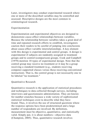 Later, investigators may conduct experimental research where
one or more of the described variables may be controlled and
assessed. Descriptive designs are the most common in
criminological research.
Experimentation
Experimentation and experimental objectives are designed to
demonstrate cause-effect relationships between variables.
Because the relationship between variables takes a great deal of
time and repeated research efforts to establish, investigators
caution their readers to be careful of jumping into conclusions
about cause-effect variable interrelationships. A key element
with this design is experimental and control groups. A design is
experimental if subjects are randomly assigned to treatment
groups and to control (comparison) groups. Cook and Campbell
(1979) mention 10 types of experimental design. Note that the
control group may receive no treatment or it may be a group
receiving a standard treatment (e.g., students receiving
computer-supported classes versus those receiving conventional
instruction). That is, the control group is not necessarily one to
be labeled "no treatment."
Quantitative Research
Quantitative research is the application of statistical procedures
and techniques to data collected through surveys, including
interviews and questionnaire administration. They are known
for number crunches because a wide variety of sophisticated
statistical techniques exist to describe what they have
found. Thus, it involves the use of structured questions where
the response options have been predetermined and a large
number of respondents are involved. By definition,
measurement must be objective, quantitative, and statistically
valid. Simply put, it is about numbers—objective data
(Champion, 2005). Thus, quantitative research involves
 