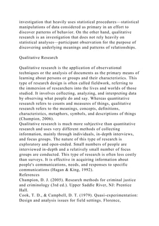 investigation that heavily uses statistical procedures—statistical
manipulations of data considered as primary in an effort to
discover patterns of behavior. On the other hand, qualitative
research is an investigation that does not rely heavily on
statistical analyses—participant observation for the purpose of
discovering underlying meanings and patterns of relationships.
Qualitative Research
Qualitative research is the application of observational
techniques or the analysis of documents as the primary means of
learning about persons or groups and their characteristics. This
type of research design is often called fieldwork, referring to
the immersion of researchers into the lives and worlds of those
studied. It involves collecting, analyzing, and interpreting data
by observing what people do and say. Whereas quantitative
research refers to counts and measures of things, qualitative
research refers to the meanings, concepts, definitions,
characteristics, metaphors, symbols, and descriptions of things
(Champion, 2006).
Qualitative research is much more subjective than quantitative
research and uses very different methods of collecting
information, mainly through individuals, in-depth interviews,
and focus groups. The nature of this type of research is
exploratory and open-ended. Small numbers of people are
interviewed in-depth and a relatively small number of focus
groups are conducted. This type of research is often less costly
than surveys. It is effective in acquiring information about
people's communications, needs, and responses to specific
communications (Hagan & King, 1992).
References
Champion, D. J. (2005). Research methods for criminal justice
and criminology (3rd ed.). Upper Saddle River, NJ: Prentice
Hall.
Cook, T. D., & Campbell, D. T. (1979). Quasi-experimentation:
Design and analysis issues for field settings. Florence,
 