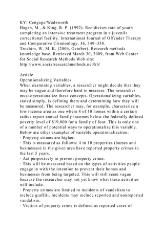 KY: Cengage/Wadsworth.
Hagan, M., & King, R. P. (1992). Recidivism rate of youth
completing an intensive treatment program in a juvenile
correctional facility. International Journal of Offender Therapy
and Comparative Criminology, 36, 349–358.
Trochim, W. M. K. (2006, October). Research methods
knowledge base. Retrieved March 30, 2009, from Web Center
for Social Research Methods Web site:
http://www.socialresearchmethods.net/kb/
Article
Operationalizing Variables
When examining variables, a researcher might decide that they
may be vague and therefore hard to measure. The researcher
must operationalize these concepts. Operationalizing variables,
stated simply, is defining them and determining how they will
be measured. The researcher may, for example, characterize a
low income area as one where 8 of 10 homes within a certain
radius report annual family incomes below the federally defined
poverty level of $19,000 for a family of four. This is only one
of a number of potential ways to operationalize this variable.
Below are other examples of variable operationalization:
· Property crimes are higher.
· This is measured as follows: 4 in 10 properties (homes and
businesses) in the given area have reported property crimes in
the last 5 years.
· Act purposively to prevent property crime.
· This will be measured based on the types of activities people
engage in with the intention to prevent their homes and
businesses from being targeted. This will still seem vague
because the researcher may not yet know what these activities
will include.
· Property crimes are limited to incidents of vandalism to
include graffiti. Incidents may include reported and nonreported
vandalism.
· Victims of property crime is defined as reported cases of
 