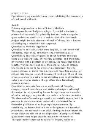 property crime.
Operationalizing a variable may require defining the parameters
of each word within it.
Article
Primary Approaches to Social Science Methods
The approaches or designs employed by social scientists to
pursue their research fall primarily into two main categories:
quantitative and qualitative. It makes sense that a research
project might include elements of each of these; this is known
as employing a mixed methods approach.
Quantitative Methods Approach
Quantitative analysis, as the name implies, is concerned with
collecting, measuring, and processing quantitative data.
Quantitative analysis, or quant, is about numbers and logic
using data that are fixed, objectively gathered, and examined.
By starting with a problem or objective, the researcher brings
together various facts and data, then applies what is already
known and uses his or her own (or mathematical) logic to
pursue answers or make recommendations regarding courses of
action; this process is called convergent thinking. Think of this
process as a kin to what a police detective does in attempting to
solve a case as he starts with a problem then deductively
pursues answers.
Quantitative analysis focuses on mathematical formulas,
computer-based procedures, and statistical outputs. Although
this output is interpreted by human beings, there are a number
of rules that apply to guide the researcher in this interpretation.
The data and information gathered is essentially known, but it is
patterns in the data or observations that are looked for to
determine predictors or to help explain phenomena. By
combining the known information with rigorous mathematical
procedures, the researcher can elicit findings to help inform his
or her study and test his or her hypotheses. Examples of basic
quantitative data might include income or temperatures.
The quantitative approach to scientific inquiry relies on a
 