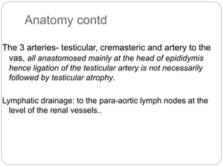 Anatomy contd
The 3 arteries- testicular, cremasteric and artery to the
vas, all anastomosed mainly at the head of epididymis
hence ligation of the testicular artery is not necessarily
followed by testicular atrophy.
Lymphatic drainage: to the para-aortic lymph nodes at the
level of the renal vessels..
 
