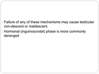 Failure of any of these mechanisms may cause testicular
non-descent or maldescent.
Hormonal (inguinoscrotal) phase is more commonly
deranged
 