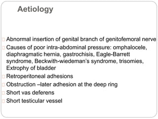 Aetiology
Abnormal insertion of genital branch of genitofemoral nerve
Causes of poor intra-abdominal pressure: omphalocele,
diaphragmatic hernia, gastrochisis, Eagle-Barrett
syndrome, Beckwith-wiedeman’s syndrome, trisomies,
Extrophy of bladder
Retroperitoneal adhesions
Obstruction –later adhesion at the deep ring
Short vas deferens
Short testicular vessel
 