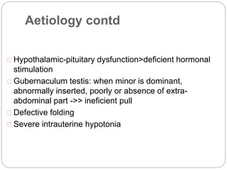 Aetiology contd
Hypothalamic-pituitary dysfunction>deficient hormonal
stimulation
Gubernaculum testis: when minor is dominant,
abnormally inserted, poorly or absence of extra-
abdominal part ->> ineficient pull
Defective folding
Severe intrauterine hypotonia
 