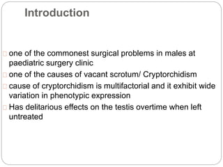 Introduction
one of the commonest surgical problems in males at
paediatric surgery clinic
one of the causes of vacant scrotum/ Cryptorchidism
cause of cryptorchidism is multifactorial and it exhibit wide
variation in phenotypic expression
Has delitarious effects on the testis overtime when left
untreated
 