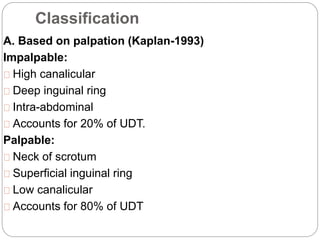 Classification
A. Based on palpation (Kaplan-1993)
Impalpable:
High canalicular
Deep inguinal ring
Intra-abdominal
Accounts for 20% of UDT.
Palpable:
Neck of scrotum
Superficial inguinal ring
Low canalicular
Accounts for 80% of UDT
 