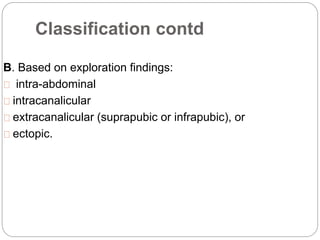 Classification contd
B. Based on exploration findings:
intra-abdominal
intracanalicular
extracanalicular (suprapubic or infrapubic), or
ectopic.
 