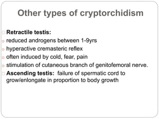 Other types of cryptorchidism
Retractile testis:
o reduced androgens between 1-9yrs
o hyperactive cremasteric reflex
o often induced by cold, fear, pain
o stimulation of cutaneous branch of genitofemoral nerve.
Ascending testis: failure of spermatic cord to
grow/enlongate in proportion to body growth
 