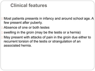 Clinical features
Most patients presents in infancy and around school age. A
few present after puberty.
Absence of one or both testes
swelling in the groin (may be the testis or a hernia)
May present with attacks of pain in the groin due either to
recurrent torsion of the testis or strangulation of an
associated hernia.
 