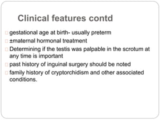 Clinical features contd
gestational age at birth- usually preterm
±maternal hormonal treatment
Determining if the testis was palpable in the scrotum at
any time is important
past history of inguinal surgery should be noted
family history of cryptorchidism and other associated
conditions.
 