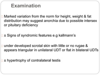 Examination
Marked variation from the norm for height, weight & fat
distribution may suggest anorchia due to possible intersex
or pituitary deficiency
± Signs of syndromic features e.g kallmann’s
under developed scrotal skin with little or no rugae &
appears triangular in unilateral UDT or flat in bilateral UDTs
± hypertrophy of contralateral testis
 