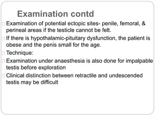 Examination contd
Examination of potential ectopic sites- penile, femoral, &
perineal areas if the testicle cannot be felt.
If there is hypothalamic-pituitary dysfunction, the patient is
obese and the penis small for the age.
Technique:
Examination under anaesthesia is also done for impalpable
testis before exploration
Clinical distinction between retractile and undescended
testis may be difficult
 
