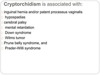 Cryptorchidism is associated with:
inguinal hernia and/or patent processus vaginalis
hypospadias
cerebral palsy
mental retardation
Down syndrome
Wilms tumor
Prune belly syndrome, and
Prader-Willi syndrome
 