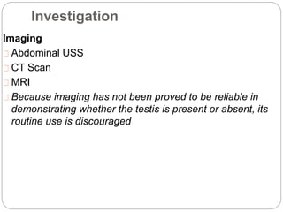Investigation
Imaging
Abdominal USS
CT Scan
MRI
Because imaging has not been proved to be reliable in
demonstrating whether the testis is present or absent, its
routine use is discouraged
 