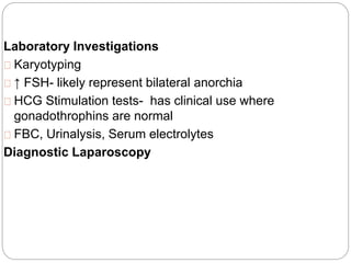 Laboratory Investigations
Karyotyping
↑ FSH- likely represent bilateral anorchia
HCG Stimulation tests- has clinical use where
gonadothrophins are normal
FBC, Urinalysis, Serum electrolytes
Diagnostic Laparoscopy
 