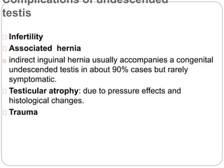 Complications of undescended
testis
Infertility
Associated hernia
o indirect inguinal hernia usually accompanies a congenital
undescended testis in about 90% cases but rarely
symptomatic.
Testicular atrophy: due to pressure effects and
histological changes.
Trauma
 