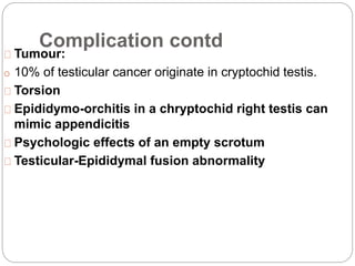 Complication contd
Tumour:
o 10% of testicular cancer originate in cryptochid testis.
Torsion
Epididymo-orchitis in a chryptochid right testis can
mimic appendicitis
Psychologic effects of an empty scrotum
Testicular-Epididymal fusion abnormality
 