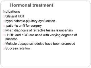 Hormonal treatment
Indications
bilateral UDT
hypothalamic-pituitary dysfunction
patients unfit for surgery
when diagnosis of retractile testes is uncertain
LHRH and hCG are used with varying degrees of
success
Multiple dosage schedules have been proposed
Success rate low
 