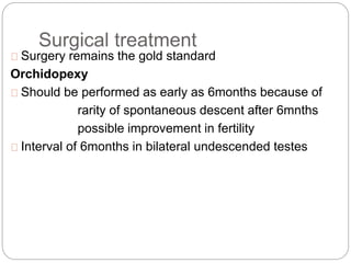 Surgical treatment
Surgery remains the gold standard
Orchidopexy
Should be performed as early as 6months because of
rarity of spontaneous descent after 6mnths
possible improvement in fertility
Interval of 6months in bilateral undescended testes
 