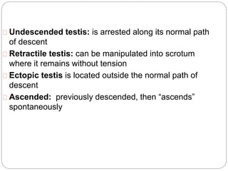 Undescended testis: is arrested along its normal path
of descent
Retractile testis: can be manipulated into scrotum
where it remains without tension
Ectopic testis is located outside the normal path of
descent
Ascended: previously descended, then “ascends”
spontaneously
 