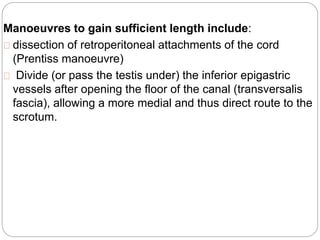 Manoeuvres to gain sufficient length include:
dissection of retroperitoneal attachments of the cord
(Prentiss manoeuvre)
Divide (or pass the testis under) the inferior epigastric
vessels after opening the floor of the canal (transversalis
fascia), allowing a more medial and thus direct route to the
scrotum.
 
