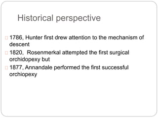 Historical perspective
1786, Hunter first drew attention to the mechanism of
descent
1820, Rosenmerkal attempted the first surgical
orchidopexy but
1877, Annandale performed the first successful
orchiopexy
 