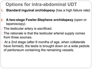 Options for intra-abdominal UDT
1. Standard inguinal orchidopexy (has a high failure rate)
2. A two-stage Fowler-Stephens orchidopexy (open or
laparoscopy).
The testicular artery is sacrificed.
The rationale is that the testicular arterial supply comes
from three sources.
At a 2nd stage (after 6 months of age, when collaterals
have formed), the testis is brought down on a wide pedicle
of peritoneum containing the remaining vessels.
 